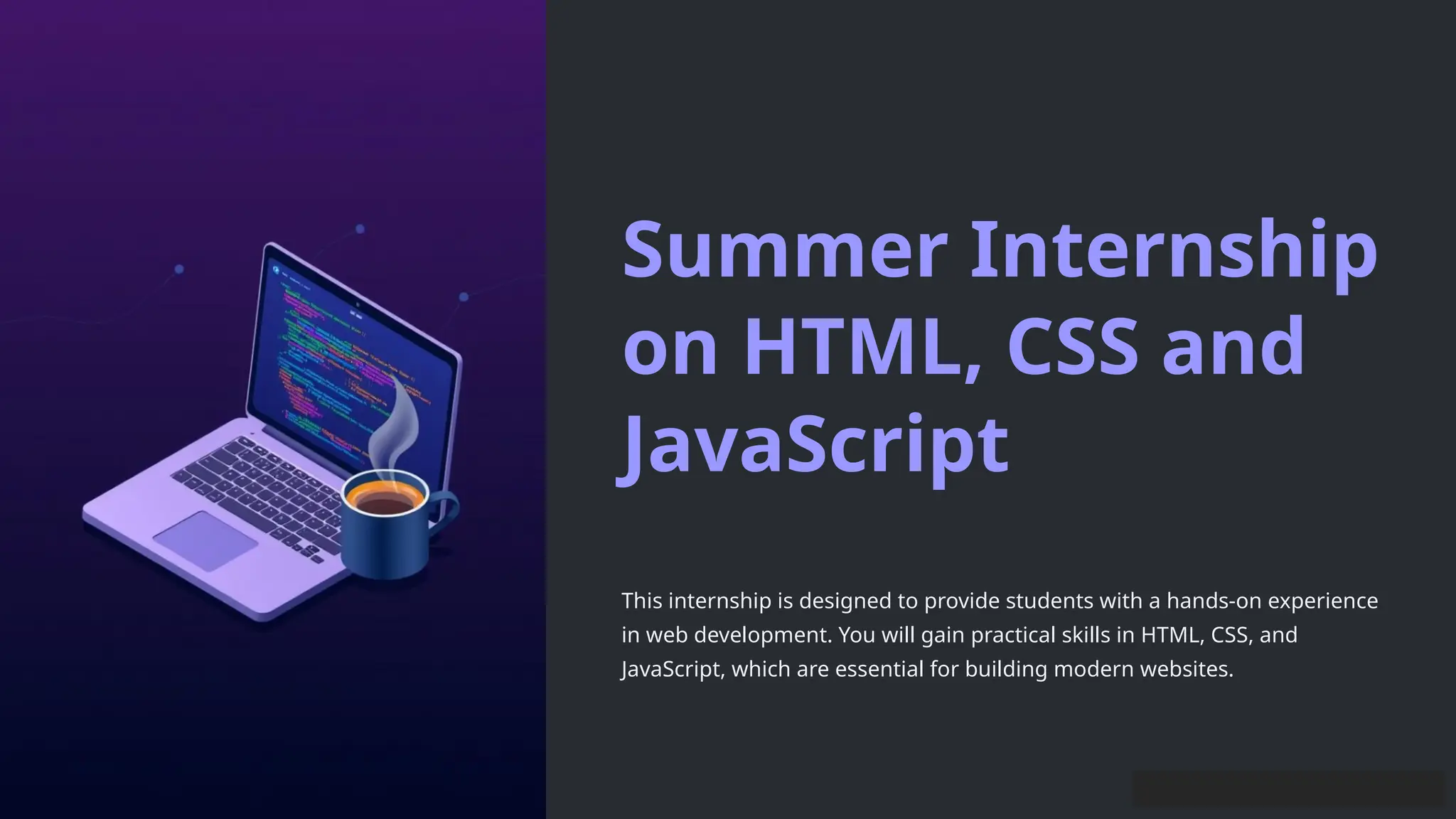 Summer Internship
on HTML, CSS and
JavaScript
This internship is designed to provide students with a hands-on experience
in web development. You will gain practical skills in HTML, CSS, and
JavaScript, which are essential for building modern websites.
 