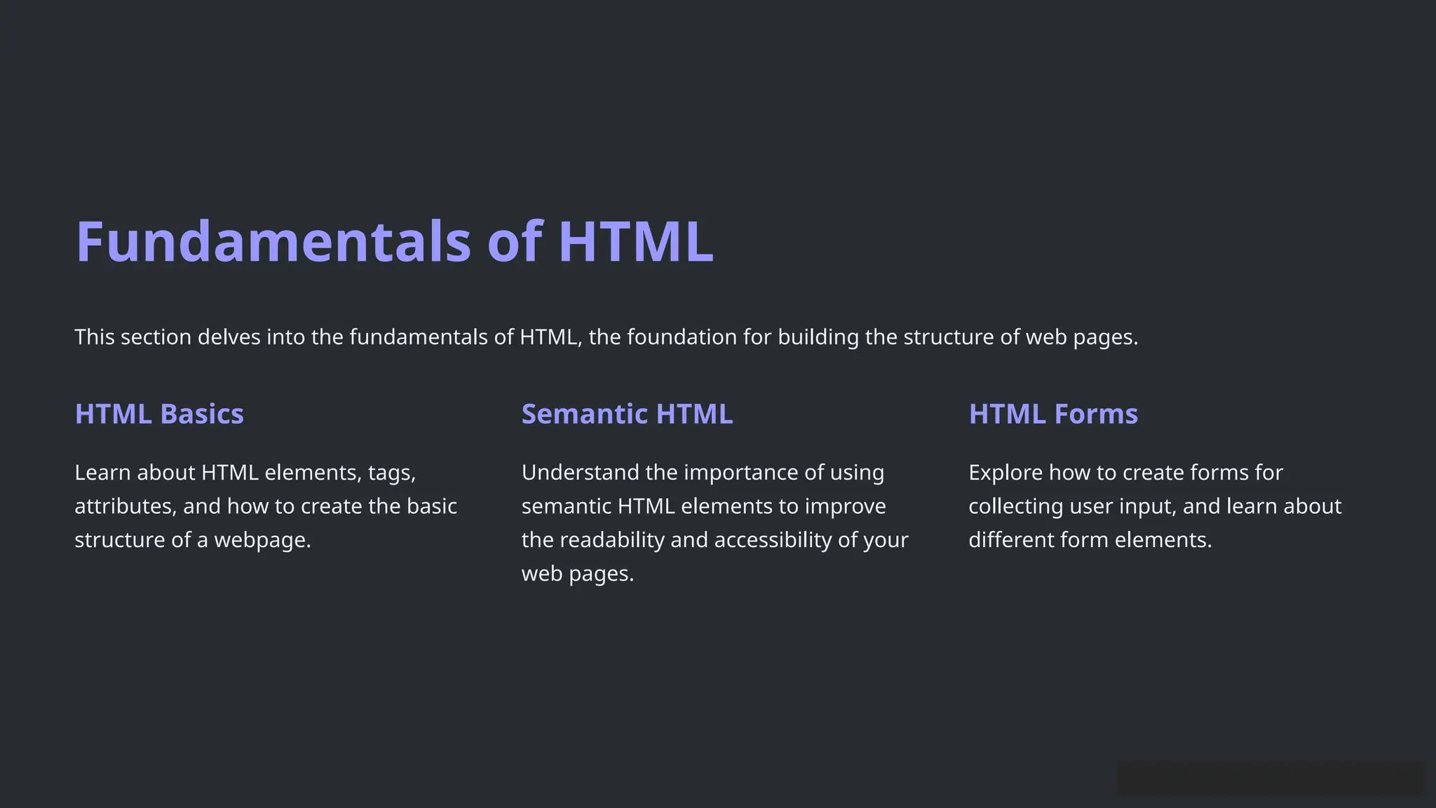 Fundamentals of HTML
This section delves into the fundamentals of HTML, the foundation for building the structure of web pages.
HTML Basics
Learn about HTML elements, tags,
attributes, and how to create the basic
structure of a webpage.
Semantic HTML
Understand the importance of using
semantic HTML elements to improve
the readability and accessibility of your
web pages.
HTML Forms
Explore how to create forms for
collecting user input, and learn about
different form elements.
 
