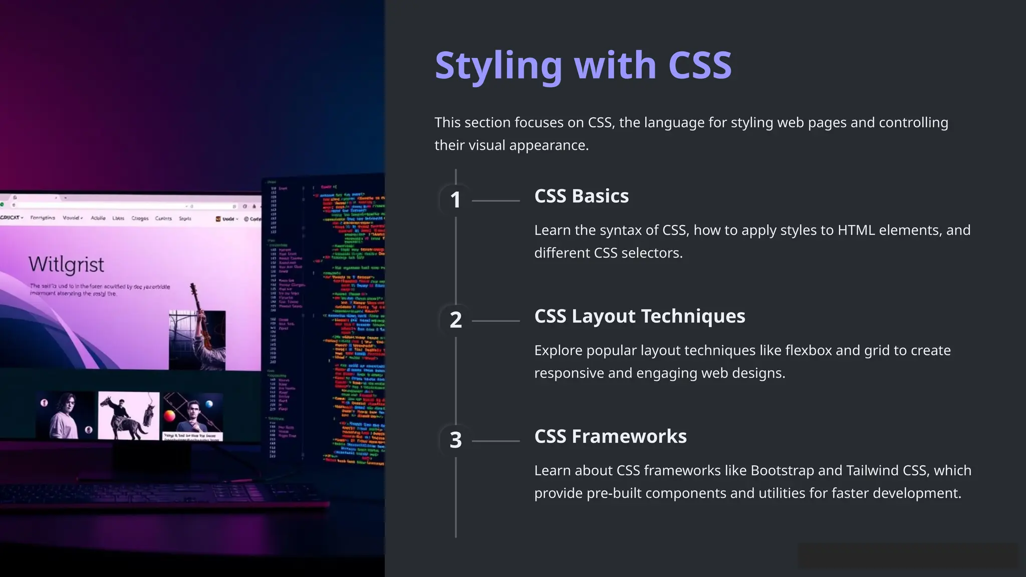 Styling with CSS
This section focuses on CSS, the language for styling web pages and controlling
their visual appearance.
1 CSS Basics
Learn the syntax of CSS, how to apply styles to HTML elements, and
different CSS selectors.
2 CSS Layout Techniques
Explore popular layout techniques like flexbox and grid to create
responsive and engaging web designs.
3 CSS Frameworks
Learn about CSS frameworks like Bootstrap and Tailwind CSS, which
provide pre-built components and utilities for faster development.
 