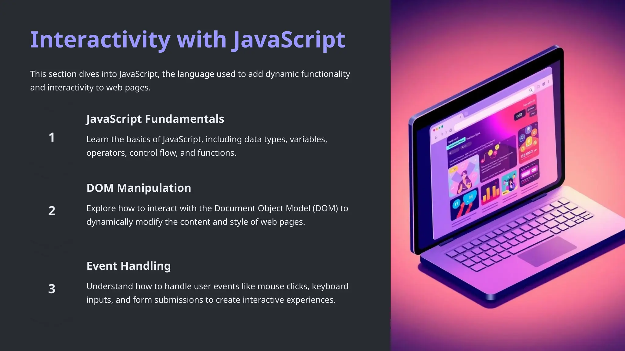 Interactivity with JavaScript
This section dives into JavaScript, the language used to add dynamic functionality
and interactivity to web pages.
JavaScript Fundamentals
Learn the basics of JavaScript, including data types, variables,
operators, control flow, and functions.
DOM Manipulation
Explore how to interact with the Document Object Model (DOM) to
dynamically modify the content and style of web pages.
Event Handling
Understand how to handle user events like mouse clicks, keyboard
inputs, and form submissions to create interactive experiences.
 