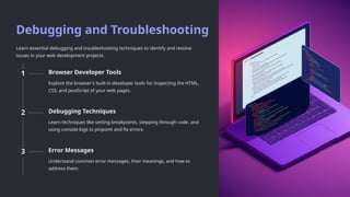 Debugging and Troubleshooting
Learn essential debugging and troubleshooting techniques to identify and resolve
issues in your web development projects.
1 Browser Developer Tools
Explore the browser's built-in developer tools for inspecting the HTML,
CSS, and JavaScript of your web pages.
2 Debugging Techniques
Learn techniques like setting breakpoints, stepping through code, and
using console logs to pinpoint and fix errors.
3 Error Messages
Understand common error messages, their meanings, and how to
address them.
 