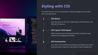 Styling with CSS
This section focuses on CSS, the language for styling web pages and controlling
their visual appearance.
1 CSS Basics
Learn the syntax of CSS, how to apply styles to HTML elements, and
different CSS selectors.
2 CSS Layout Techniques
Explore popular layout techniques like flexbox and grid to create
responsive and engaging web designs.
3 CSS Frameworks
Learn about CSS frameworks like Bootstrap and Tailwind CSS, which
provide pre-built components and utilities for faster development.
 