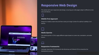 Responsive Web Design
This section will cover responsive web design, ensuring your web pages adapt to different screen
sizes and devices.
Mobile-First Approach
Design for mobile screens first and then scale up to larger screens for optimal usability on all
devices.
Media Queries
Use media queries in CSS to apply different styles based on screen size, orientation, and other
factors.
Responsive Frameworks
Leverage responsive CSS frameworks like Bootstrap and Tailwind CSS to streamline the
development process.
 