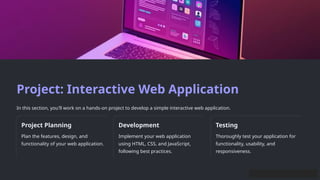 Project: Interactive Web Application
In this section, you'll work on a hands-on project to develop a simple interactive web application.
Project Planning
Plan the features, design, and
functionality of your web application.
Development
Implement your web application
using HTML, CSS, and JavaScript,
following best practices.
Testing
Thoroughly test your application for
functionality, usability, and
responsiveness.
 