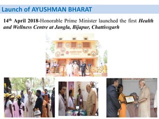 Launch of AYUSHMAN BHARAT
14th April 2018-Honorable Prime Minister launched the first Health
and Wellness Centre at Jangla, Bijapur, Chattissgarh
 
