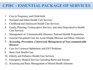 CPHC - ESSENTIAL PACKAGE OF SERVICES
1. Care in Pregnancy and Child-birth.
2. Neonatal and Infant Health Care Services
3. Childhood and Adolescent Health Care Services.
4. Family Planning, Contraceptive Services and other Reproductive Health
Care Services
5. Management of Communicable Diseases: National Health Programmes
6. General Out-patient Care for Acute Simple Illnesses and Minor Ailments
7. Screening, Prevention, Control and Management of Non-communicable
Diseases
8. Care for Common Ophthalmic and ENT Problems
9. Basic Oral Health Care
10. Elderly and Palliative Health Care Services
11. Emergency Medical Services including Burns and Trauma
12. Screening and Basic Management of Mental Health Ailments
 