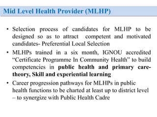 Mid Level Health Provider (MLHP)
• Selection process of candidates for MLHP to be
designed so as to attract competent and motivated
candidates- Preferential Local Selection
• MLHPs trained in a six month, IGNOU accredited
“Certificate Programme In Community Health” to build
competencies in public health and primary care-
theory, Skill and experiential learning
• Career progression pathways for MLHPs in public
health functions to be charted at least up to district level
– to synergize with Public Health Cadre
 