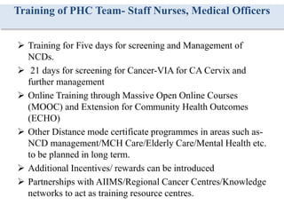 Training of PHC Team- Staff Nurses, Medical Officers
 Training for Five days for screening and Management of
NCDs.
 21 days for screening for Cancer-VIA for CA Cervix and
further management
 Online Training through Massive Open Online Courses
(MOOC) and Extension for Community Health Outcomes
(ECHO)
 Other Distance mode certificate programmes in areas such as-
NCD management/MCH Care/Elderly Care/Mental Health etc.
to be planned in long term.
 Additional Incentives/ rewards can be introduced
 Partnerships with AIIMS/Regional Cancer Centres/Knowledge
networks to act as training resource centres.
 