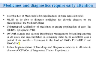 Medicines and diagnostics require early attention
 Essential List of Medicines to be expanded and in place across all states
 MLHP to be able to dispense medicines for chronic diseases on the
prescription of the Medical Officer
 Uninterrupted Availability of medicines to ensure continuation of care (Eg:
HT/DM/ Epilepsy/COPD)
 DVDMS (Drugs and Vaccine Distribution Management System)implemented
in 28 states and implementation in remaining states to be completed over a
period of six months - Expansion to the level of HWC- PHCs/UPHC and
HWC-SHC
 Robust Implementation of Free drugs and Diagnostics schemes in all states to
eliminate OOPE(Out of Programme Clinical Experience.)
 