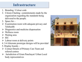 Infrastructure
1. Branding / Colour code
2. Citizen Charting –commitements made by the
organization regarding the standards being
delivered to the people.
3. Space for –
 Examination room with adequate privacy and
Telehealth
 Diagnostics and medicine dispensation
 Wellness room
 Waiting area
 IEC
 Labour room at delivery points
4. 3-4 Alternate prototype designs will be provided
5. Display boards –
 Contact Details of Primary Care Team and
referral centres
 Jurisdiction of Gram Panchayat/ Urban Local
body representatives
 
