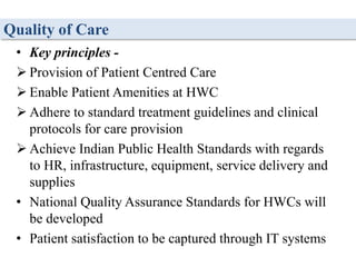 Quality of Care
• Key principles -
 Provision of Patient Centred Care
 Enable Patient Amenities at HWC
 Adhere to standard treatment guidelines and clinical
protocols for care provision
 Achieve Indian Public Health Standards with regards
to HR, infrastructure, equipment, service delivery and
supplies
• National Quality Assurance Standards for HWCs will
be developed
• Patient satisfaction to be captured through IT systems
 
