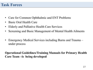 Task Forces
• Care for Common Ophthalmic and ENT Problems
• Basic Oral Health Care
• Elderly and Palliative Health Care Services
• Screening and Basic Management of Mental Health Ailments
• Emergency Medical Services including Burns and Trauma –
under process
Operational Guidelines/Training Manuals for Primary Health
Care Team –is being developed
27
 