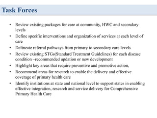 Task Forces
• Review existing packages for care at community, HWC and secondary
levels
• Define specific interventions and organization of services at each level of
care
• Delineate referral pathways from primary to secondary care levels
• Review existing STGs(Standard Treatment Guidelines) for each disease
condition –recommended updation or new development
• Highlight key areas that require preventive and promotive action,
• Recommend areas for research to enable the delivery and effective
coverage of primary health care
• Identify institutions at state and national level to support states in enabling
effective integration, research and service delivery for Comprehensive
Primary Health Care
 