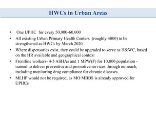 HWCs in Urban Areas
• One UPHC for every 50,000-60,000
• All existing Urban Primary Health Centers (roughly 4000) to be
strengthened as HWCs by March 2020
• Where dispensaries exist, they could be upgraded to serve as H&WC, based
on the HR available and geographical context
• Frontline workers- 4-5 ASHAs and 1 MPW(F) for 10,000 population -
trained to deliver preventive and promotive services through outreach,
including monitoring drug compliance for chronic diseases.
• MLHP would not be required, as MO MBBS is already approved for
UPHCs
 