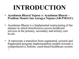 INTRODUCTION
• Ayushman Bharat Yojana or Ayushman Bharat –
Pradhan Mantri Jan Aarogya Yojana (AB-PMJAY).
• Ayushman Bharat is a fundamental restructuring of the
manner in which beneficiaries access healthcare
services at the primary, secondary and tertiary care
levels.
• It represents a transition from segmented, sectoral and
fragmented program implementation models towards a
comprehensive, holistic, need-based healthcare system.
3
 
