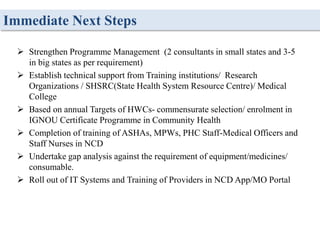 Immediate Next Steps
 Strengthen Programme Management (2 consultants in small states and 3-5
in big states as per requirement)
 Establish technical support from Training institutions/ Research
Organizations / SHSRC(State Health System Resource Centre)/ Medical
College
 Based on annual Targets of HWCs- commensurate selection/ enrolment in
IGNOU Certificate Programme in Community Health
 Completion of training of ASHAs, MPWs, PHC Staff-Medical Officers and
Staff Nurses in NCD
 Undertake gap analysis against the requirement of equipment/medicines/
consumable.
 Roll out of IT Systems and Training of Providers in NCD App/MO Portal
 