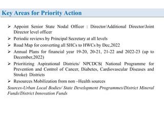 Key Areas for Priority Action
 Appoint Senior State Nodal Officer : Director/Additional Director/Joint
Director level officer
 Periodic reviews by Principal Secretary at all levels
 Road Map for converting all SHCs to HWCs by Dec,2022
 Annual Plans for financial year 19-20, 20-21, 21-22 and 2022-23 (up to
December,2022)
 Prioritizing Aspirational Districts/ NPCDCS( National Programme for
Prevention and Control of Cancer, Diabetes, Cardiovascular Diseases and
Stroke) Districts
 Resources Mobilization from non –Health sources
Sources-Urban Local Bodies/ State Development Programmes/District Mineral
Funds/District Innovation Funds
 
