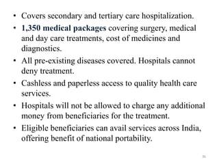 • Covers secondary and tertiary care hospitalization.
• 1,350 medical packages covering surgery, medical
and day care treatments, cost of medicines and
diagnostics.
• All pre-existing diseases covered. Hospitals cannot
deny treatment.
• Cashless and paperless access to quality health care
services.
• Hospitals will not be allowed to charge any additional
money from beneficiaries for the treatment.
• Eligible beneficiaries can avail services across India,
offering benefit of national portability.
36
 