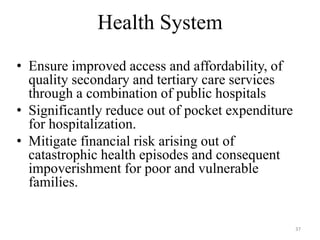 Health System
• Ensure improved access and affordability, of
quality secondary and tertiary care services
through a combination of public hospitals
• Significantly reduce out of pocket expenditure
for hospitalization.
• Mitigate financial risk arising out of
catastrophic health episodes and consequent
impoverishment for poor and vulnerable
families.
37
 