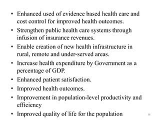 • Enhanced used of evidence based health care and
cost control for improved health outcomes.
• Strengthen public health care systems through
infusion of insurance revenues.
• Enable creation of new health infrastructure in
rural, remote and under-served areas.
• Increase health expenditure by Government as a
percentage of GDP.
• Enhanced patient satisfaction.
• Improved health outcomes.
• Improvement in population-level productivity and
efficiency
• Improved quality of life for the population 38
 
