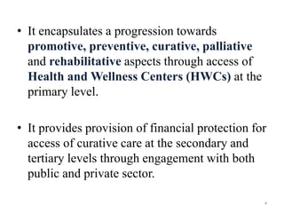 • It encapsulates a progression towards
promotive, preventive, curative, palliative
and rehabilitative aspects through access of
Health and Wellness Centers (HWCs) at the
primary level.
• It provides provision of financial protection for
access of curative care at the secondary and
tertiary levels through engagement with both
public and private sector.
4
 