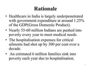 Rationale
• Healthcare in India is largely underpenetrated
with government expenditure at around 1.25%
of the GDP(Gross Domestic Product).
• Nearly 55-60 million Indians are pushed into
poverty every year to meet medical needs.
• The hospitalisation expenses for critical
ailments had shot up by 300 per cent over a
decade.
• An estimated 6 million families sink into
poverty each year due to hospitalisation.
7
 