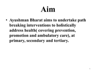 Aim
• Ayushman Bharat aims to undertake path
breaking interventions to holistically
address health( covering prevention,
promotion and ambulatory care), at
primary, secondary and tertiary.
8
 