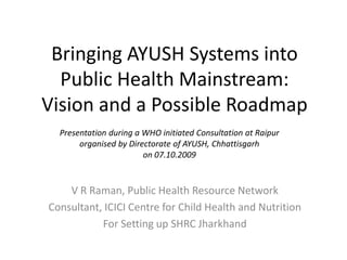 Bringing AYUSH Systems intoPublic Health Mainstream:Vision and a Possible Roadmap  Presentation during a WHO initiated Consultation at Raipur  organised by Directorate of AYUSH, Chhattisgarh on 07.10.2009 V R Raman, Public Health Resource Network Consultant, ICICI Centre for Child Health and Nutrition For Setting up SHRC Jharkhand 
