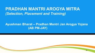 20
PRADHAN MANTRI AROGYA MITRA
(Selection, Placement and Training)
Ayushman Bharat – Pradhan Mantri Jan Arogya Yojana
(AB ...
