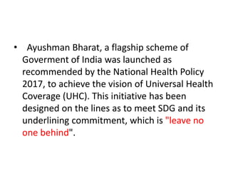 • Ayushman Bharat, a flagship scheme of
Goverment of India was launched as
recommended by the National Health Policy
2017, to achieve the vision of Universal Health
Coverage (UHC). This initiative has been
designed on the lines as to meet SDG and its
underlining commitment, which is "leave no
one behind".
 