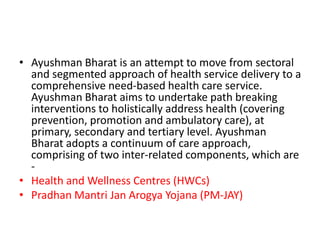 • Ayushman Bharat is an attempt to move from sectoral
and segmented approach of health service delivery to a
comprehensive need-based health care service.
Ayushman Bharat aims to undertake path breaking
interventions to holistically address health (covering
prevention, promotion and ambulatory care), at
primary, secondary and tertiary level. Ayushman
Bharat adopts a continuum of care approach,
comprising of two inter-related components, which are
-
• Health and Wellness Centres (HWCs)
• Pradhan Mantri Jan Arogya Yojana (PM-JAY)
 