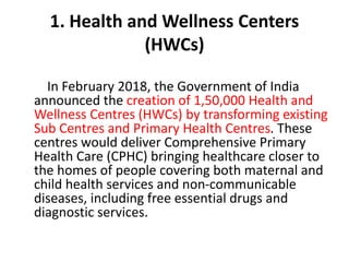 1. Health and Wellness Centers
(HWCs)
In February 2018, the Government of India
announced the creation of 1,50,000 Health and
Wellness Centres (HWCs) by transforming existing
Sub Centres and Primary Health Centres. These
centres would deliver Comprehensive Primary
Health Care (CPHC) bringing healthcare closer to
the homes of people covering both maternal and
child health services and non-communicable
diseases, including free essential drugs and
diagnostic services.
 