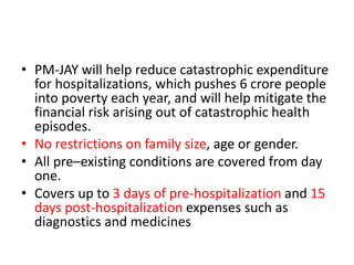• PM-JAY will help reduce catastrophic expenditure
for hospitalizations, which pushes 6 crore people
into poverty each year, and will help mitigate the
financial risk arising out of catastrophic health
episodes.
• No restrictions on family size, age or gender.
• All pre–existing conditions are covered from day
one.
• Covers up to 3 days of pre-hospitalization and 15
days post-hospitalization expenses such as
diagnostics and medicines
 