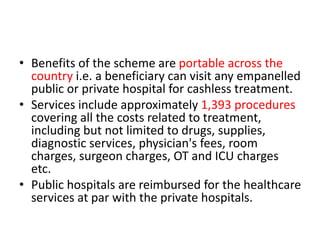 • Benefits of the scheme are portable across the
country i.e. a beneficiary can visit any empanelled
public or private hospital for cashless treatment.
• Services include approximately 1,393 procedures
covering all the costs related to treatment,
including but not limited to drugs, supplies,
diagnostic services, physician's fees, room
charges, surgeon charges, OT and ICU charges
etc.
• Public hospitals are reimbursed for the healthcare
services at par with the private hospitals.
 