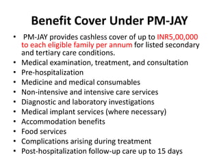 Benefit Cover Under PM-JAY
• PM-JAY provides cashless cover of up to INR5,00,000
to each eligible family per annum for listed secondary
and tertiary care conditions.
• Medical examination, treatment, and consultation
• Pre-hospitalization
• Medicine and medical consumables
• Non-intensive and intensive care services
• Diagnostic and laboratory investigations
• Medical implant services (where necessary)
• Accommodation benefits
• Food services
• Complications arising during treatment
• Post-hospitalization follow-up care up to 15 days
 
