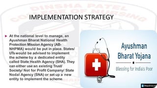 IMPLEMENTATION STRATEGY
 At the national level to manage, an
Ayushman Bharat National Health
Protection Mission Agency (AB-
NHPMA) would be put in place. States/
UTswould be advised to implement
the scheme by a dedicated entity
called State Health Agency (SHA). They
can either use an existing Trust/
Society/ Not for Profit Company/ State
Nodal Agency (SNA) or set up a new
entity to implement the scheme.
 