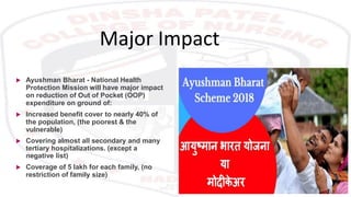 Major Impact
 Ayushman Bharat - National Health
Protection Mission will have major impact
on reduction of Out of Pocket (OOP)
expenditure on ground of:
 Increased benefit cover to nearly 40% of
the population, (the poorest & the
vulnerable)
 Covering almost all secondary and many
tertiary hospitalizations. (except a
negative list)
 Coverage of 5 lakh for each family, (no
restriction of family size)
 