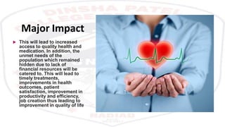 Major Impact
 This will lead to increased
access to quality health and
medication. In addition, the
unmet needs of the
population which remained
hidden due to lack of
financial resources will be
catered to. This will lead to
timely treatments,
improvements in health
outcomes, patient
satisfaction, improvement in
productivity and efficiency,
job creation thus leading to
improvement in quality of life.
 