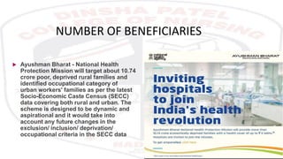NUMBER OF BENEFICIARIES
 Ayushman Bharat - National Health
Protection Mission will target about 10.74
crore poor, deprived rural families and
identified occupational category of
urban workers' families as per the latest
Socio-Economic Caste Census (SECC)
data covering both rural and urban. The
scheme is designed to be dynamic and
aspirational and it would take into
account any future changes in the
exclusion/ inclusion/ deprivation/
occupational criteria in the SECC data
 