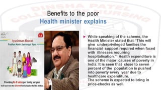 Benefits to the poor
Health minister explains
 While speaking of the scheme, the
Health Minister stated that “This will
give underprivileged families the
financial support required when faced
with illnesses requiring
hospitalisation.” Health expenditure is
one of the major causes of poverty in
India. It is seen that close to seven
percent of the population is pushed
into poverty every year due to
healthcare expenditure.
The scheme is expected to bring in
price-checks as well.
 