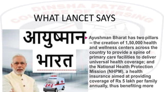 WHAT LANCET SAYS
 Ayushman Bharat has two pillars
-- the creation of 1,50,000 health
and wellness centers across the
country to provide a spine of
primary care facilities to deliver
universal health coverage; and
the National Health Protection
Mission (NHPM), a health
insurance aimed at providing
coverage of Rs 5 lakh per family
annually, thus benefiting more
 