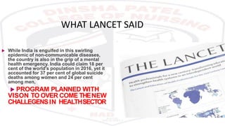 WHAT LANCET SAID
 While India is engulfed in this swirling
epidemic of non-communicable diseases,
the country is also in the grip of a mental
health emergency. India could claim 18 per
cent of the world's population in 2016, yet it
accounted for 37 per cent of global suicide
deaths among women and 24 per cent
among men,
 PROGRAM PLANNED WITH
VISON TO OVER COME THENEW
CHALLEGENSIN HEALTHSECTOR
 