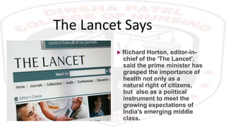The Lancet Says
 Richard Horton, editor-in-
chief of the 'The Lancet',
said the prime minister has
grasped the importance of
health not only as a
natural right of citizens,
but also as a political
instrument to meet the
growing expectations of
India's emerging middle
class.
 