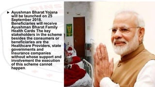  Ayushman Bharat Yojana
will be launched on 25
September 2018.
Beneficiaries will receive
Ayushman Bharat Family
Health Cards The key
stakeholders in the scheme
besides the consumers or
beneficiaries are the
Healthcare Providers, state
governments and
Insurance companies
without whose support and
involvement the execution
of this scheme cannot
happen.
 