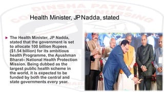 Health Minister, JPNadda, stated
 The Health Minister, JP Nadda,
stated that the government is set
to allocate 100 billion Rupees
($1.54 billion) for its ambitious
health Programme, the Ayushman
Bharat– National Health Protection
Mission. Being dubbed as the
largest public health scheme in
the world, it is expected to be
funded by both the central and
state governments every year.
 