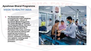 Ayushman Bharat Programme
VISON TO HEALTHY INDIA
 The Government today
announced two major initiatives
in health sector , as part of
Ayushman Bharat Programme.
The Union Minister for Finance
and Corporate Affairs, Shri Arun
Jaitely while presenting the
General Budget 2018-19 in
Parliament here today said that
this was aimed at making path
breaking interventions to
address health holistically, in
primary, secondary and tertiary
care systems, covering both
prevention and health
promotion.
 