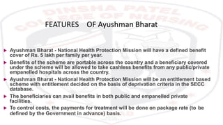 FEATURES OF Ayushman Bharat
 Ayushman Bharat - National Health Protection Mission will have a defined benefit
cover of Rs. 5 lakh per family per year.
 Benefits of the scheme are portable across the country and a beneficiary covered
under the scheme will be allowed to take cashless benefits from any public/private
empanelled hospitals across the country.
 Ayushman Bharat - National Health Protection Mission will be an entitlement based
scheme with entitlement decided on the basis of deprivation criteria in the SECC
database.
 The beneficiaries can avail benefits in both public and empanelled private
facilities.
 To control costs, the payments for treatment will be done on package rate (to be
defined by the Government in advance) basis.
 
