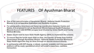 FEATURES OF Ayushman Bharat
 One of the core principles of Ayushman Bharat - National Health Protection
Mission is to co-operative federalism and flexibility to states.
 For giving policy directions and fostering coordination between Centre and
States, it is proposed to set up Ayushman Bharat National Health Protection
Mission Council (AB-NHPMC) at apex level Chaired by Union Health and Family
Welfare Minister.
 States would need to have State Health Agency (SHA) to implement the scheme.
 To ensure that the funds reach SHA on time, the transfer of funds from Central
Government through Ayushman Bharat - National Health Protection Mission to
State Health Agencies may be done through an escrow account directly.
 In partnership with NITI Aayog, a robust, modular, scalable and interoperable IT
platform will be made operational which will entail a paperless, cashless
transaction.
 