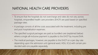 NATIONAL HEALTH CARE PROVIDERS
• To ensure that the hospitals do not overcharge and rates do not vary across
hospitals, empanelled health care providers (EHCP) are paid based on specified
package rates.
• A package consists of all the costs associated with the treatment, including pre
and post hospitalisation expenses.
• The specified surgical packages are paid as bundled care (explained below)
where a single all-inclusive payment is payable to the EHCP by insurer/SHA.
• The medical packages, however, are payable to the EHCP on a per day rate
depending upon the admission unit (general ward, HDU, ICU) with certain pre-
decided add-ons payable separately.
 