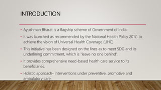 INTRODUCTION
• Ayushman Bharat is a flagship scheme of Government of India
• It was launched as recommended by the Nationa...